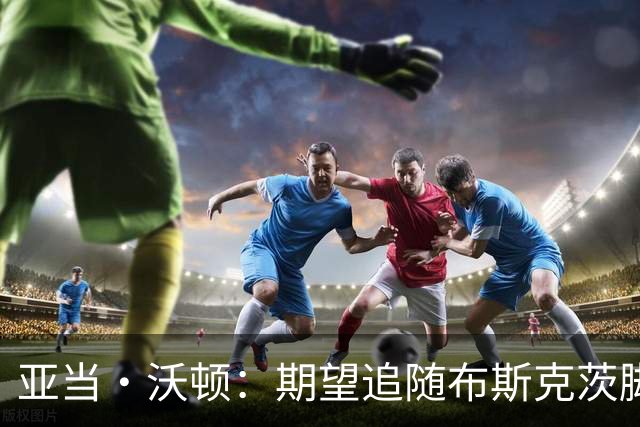亚当·沃顿：期望追随布斯克茨脚步，渴望征战欧冠舞台